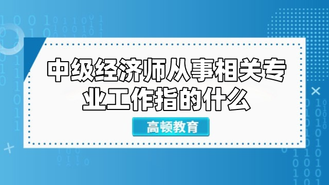 中級經濟師從事相關專業(yè)工作指的什么