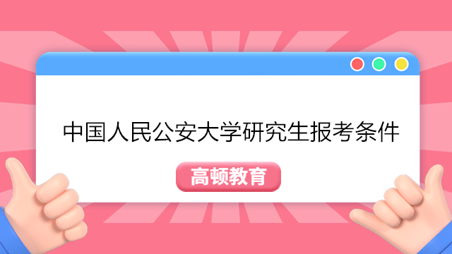 中国人民公安大学研究生报考条件!2023年中国人民公安大学研究生报名入口