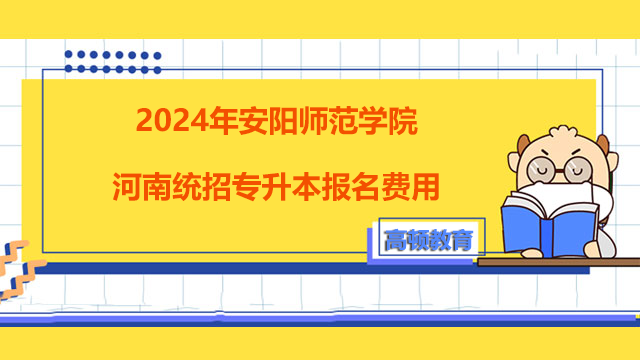 2024年安阳师范学院河南统招专升本报名费用！考生须知