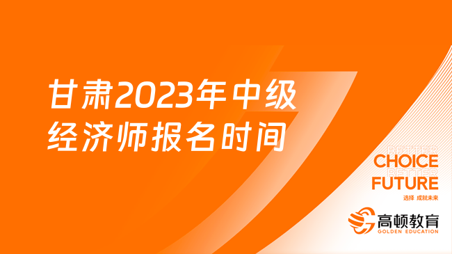 甘肃2023年中级经济师报名时间：8月17日-8月27日