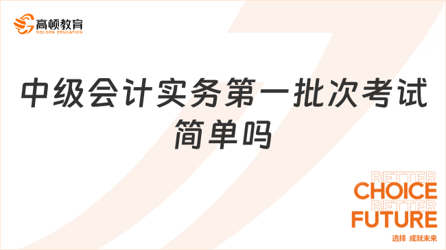 2023年中级会计实务第一批次考试简单吗?