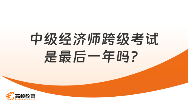 中級(jí)經(jīng)濟(jì)師跨級(jí)考試，今年是最后一年嗎？