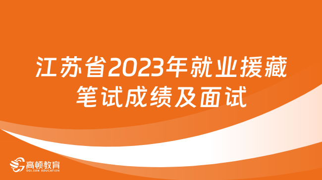 江苏省2023年就业援藏专项招聘高校毕业生笔试成绩及面试有关事宜的通知