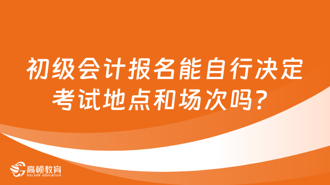 初级会计报名能自行决定考试地点和场次吗？