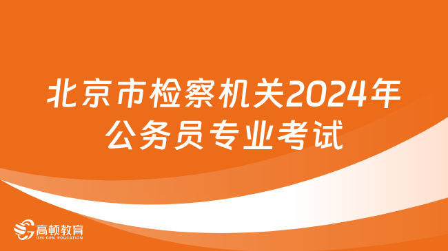 2024北京市公务员专业考试！北京市检察机关2024年公务员专业考试2月21日举行！