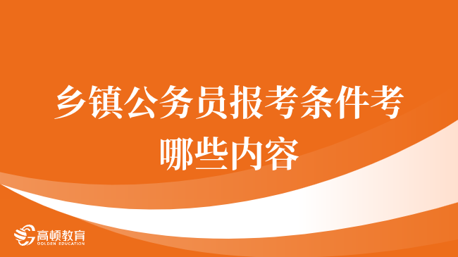 乡镇公务员报考条件考哪些内容，24年考生来看