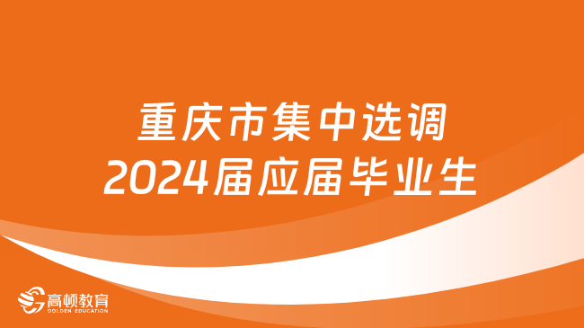 重庆选调生招600人！重庆市集中选调2024届应届优秀大学毕业生到基层工作简章