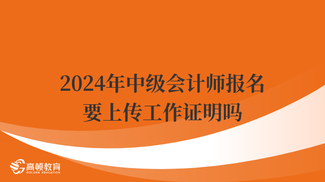 2024年中級會計師報名要上傳工作證明嗎？