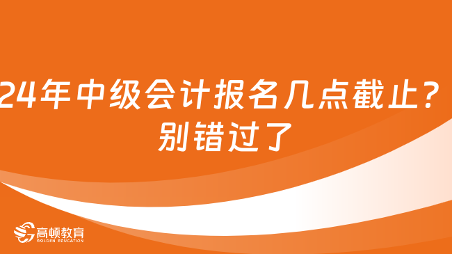 2024年中級會計報名幾點截止？別錯過了！