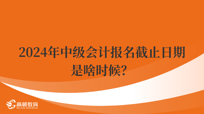 2024年中级会计报名截止日期是啥时候？