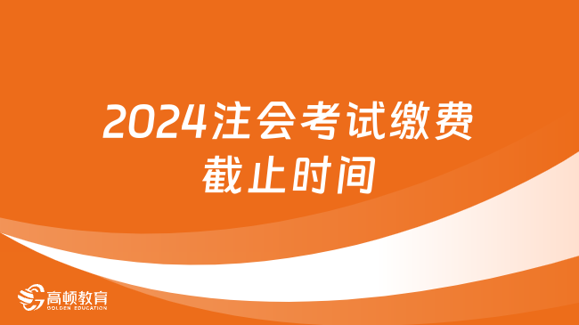 2024年注会考试缴费截止时间：6月28日（晚8点）