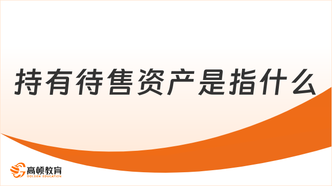 ?持有待售資產(chǎn)??是指什么？一文說清楚！
