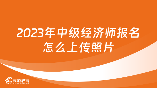 2023年中級經(jīng)濟師報名怎么上傳照片？照片用在何處？