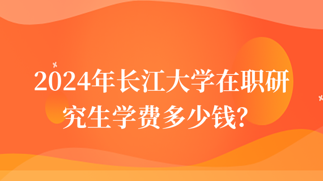 2024年长江大学在职研究生学费多少钱？详情介绍